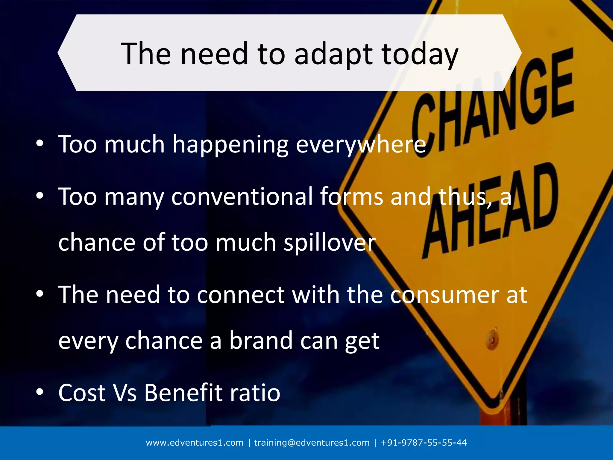 www.edventures1.com | training@edventures1.com | +91-9787-55-55-44
The need to adapt today
• Too much happening everywhere
• Too many conventional forms and thus, a
chance of too much spillover
• The need to connect with the consumer at
every chance a brand can get
• Cost Vs Benefit ratio
 