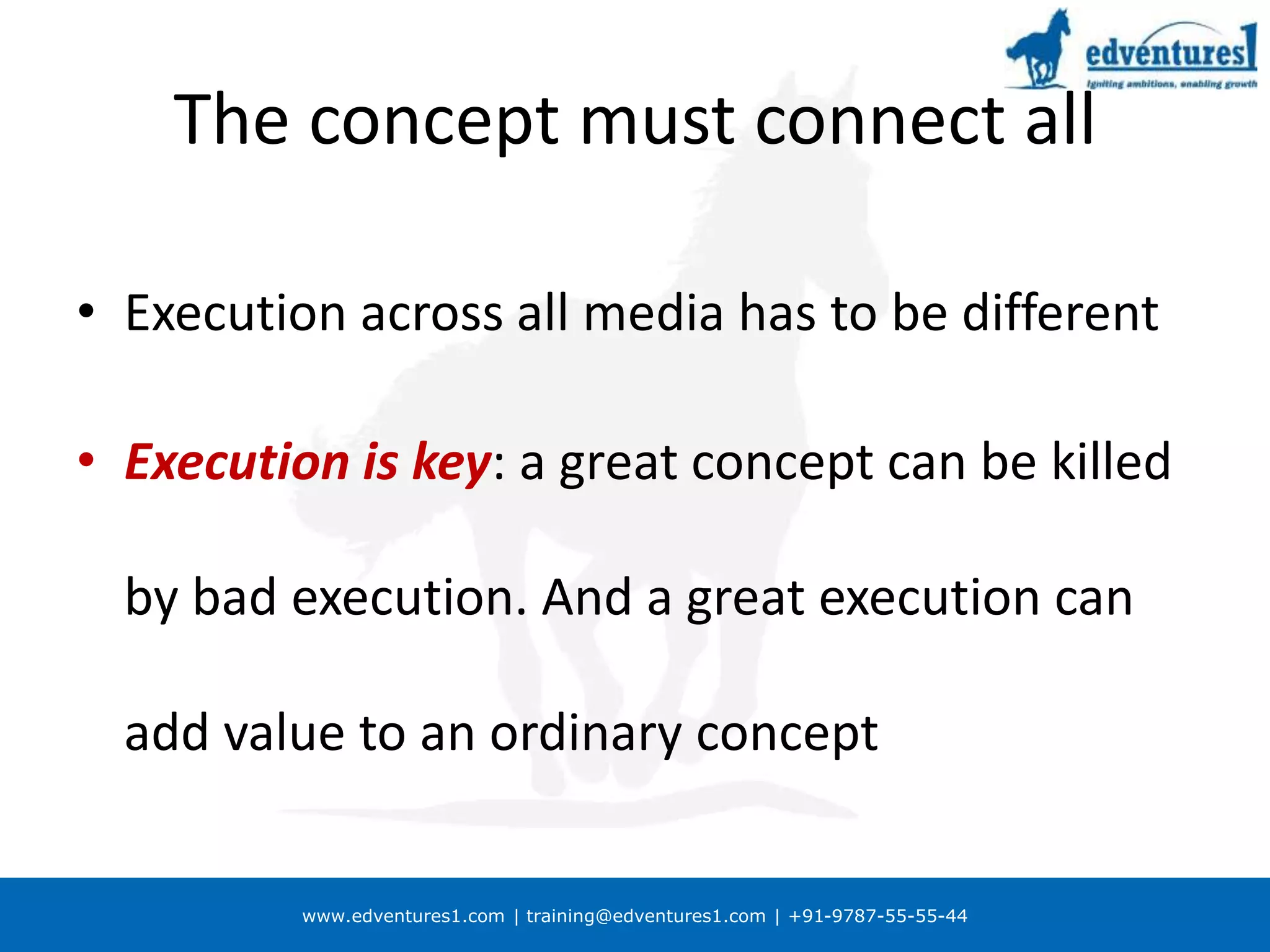 www.edventures1.com | training@edventures1.com | +91-9787-55-55-44
The concept must connect all
• Execution across all media has to be different
• Execution is key: a great concept can be killed
by bad execution. And a great execution can
add value to an ordinary concept
 