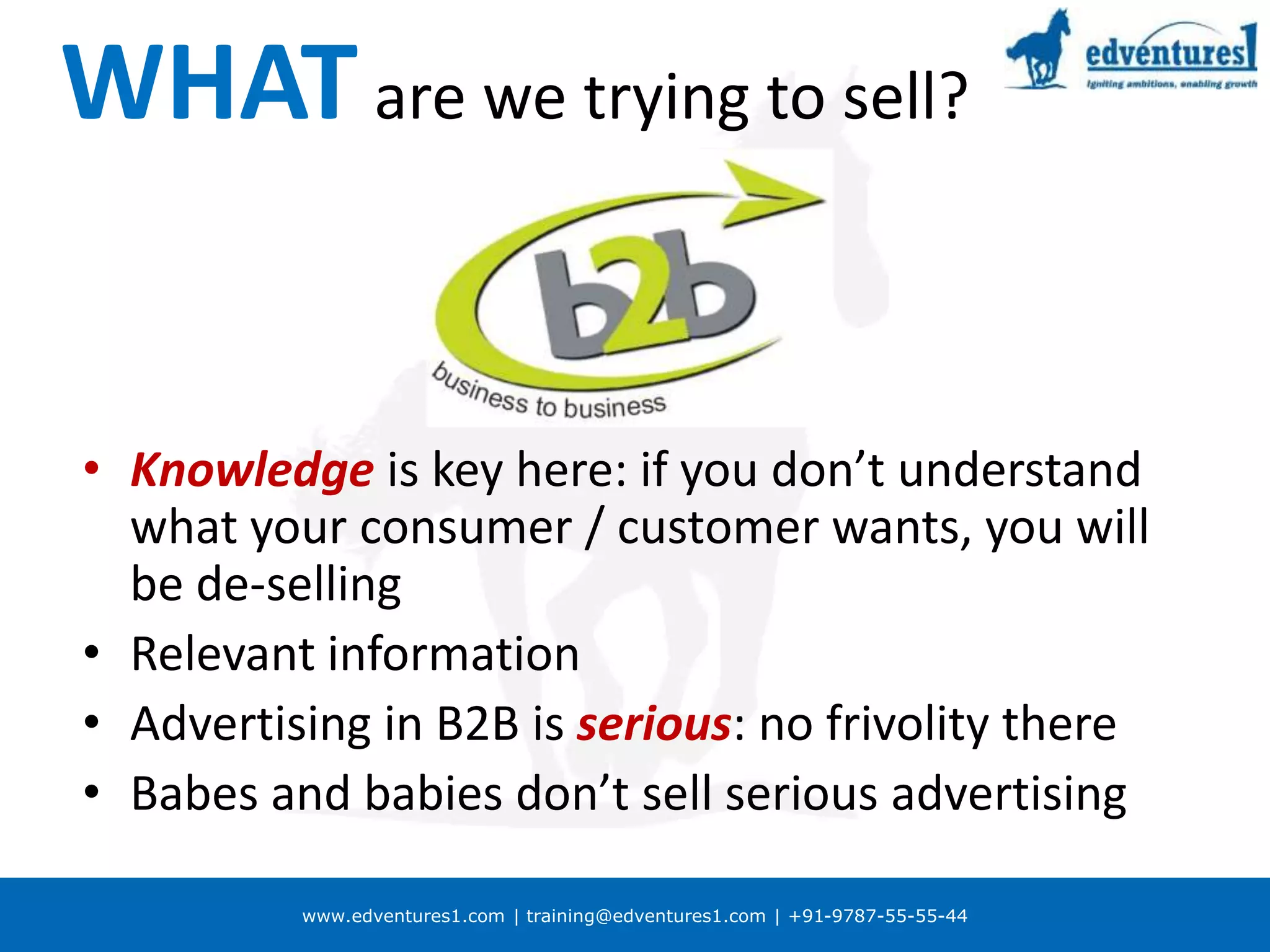 www.edventures1.com | training@edventures1.com | +91-9787-55-55-44
WHATare we trying to sell?
• Knowledge is key here: if you don’t understand
what your consumer / customer wants, you will
be de-selling
• Relevant information
• Advertising in B2B is serious: no frivolity there
• Babes and babies don’t sell serious advertising
 