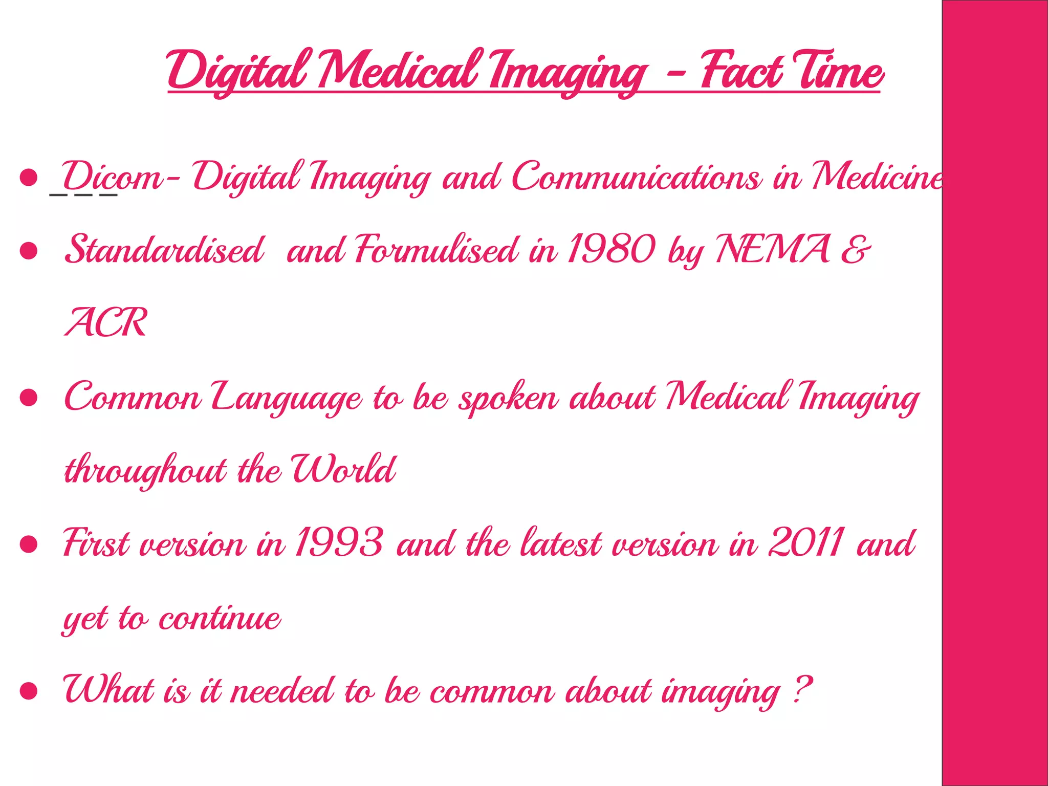 Digital Medical Imaging - Fact Time
● Dicom- Digital Imaging and Communications in Medicine
● Standardised and Formulised in 1980 by NEMA &
ACR
● Common Language to be spoken about Medical Imaging
throughout the World
● First version in 1993 and the latest version in 2011 and
yet to continue
● What is it needed to be common about imaging ?
 