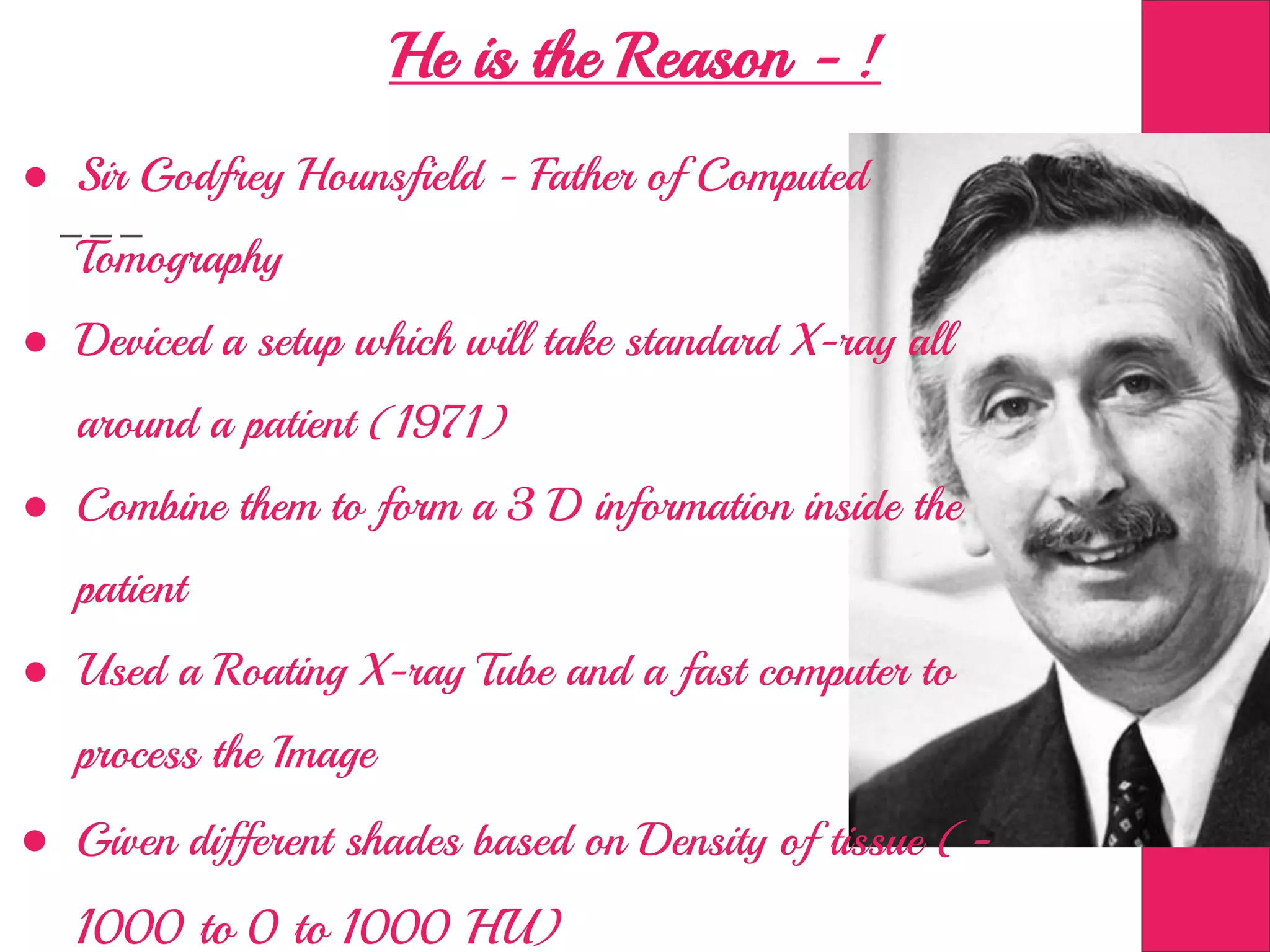 He is the Reason - !
● Sir Godfrey Hounsfield - Father of Computed
Tomography
● Deviced a setup which will take standard X-ray all
around a patient (1971)
● Combine them to form a 3 D information inside the
patient
● Used a Roating X-ray Tube and a fast computer to
process the Image
● Given different shades based on Density of tissue (-
1000 to 0 to 1000 HU)
 