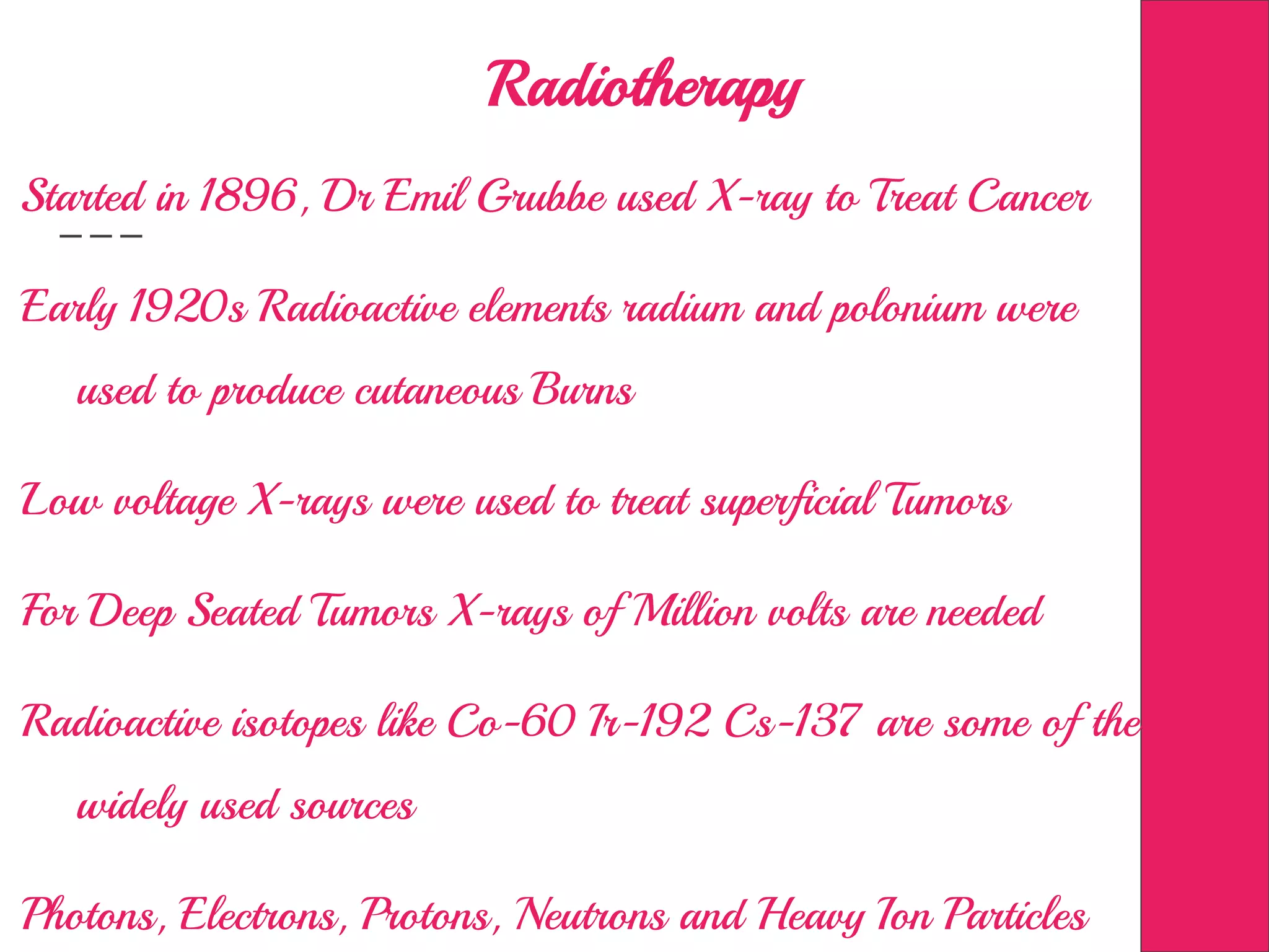 Radiotherapy
Started in 1896, Dr Emil Grubbe used X-ray to Treat Cancer
Early 1920s Radioactive elements radium and polonium were
used to produce cutaneous Burns
Low voltage X-rays were used to treat superficial Tumors
For Deep Seated Tumors X-rays of Million volts are needed
Radioactive isotopes like Co-60 Ir-192 Cs-137 are some of the
widely used sources
Photons, Electrons, Protons, Neutrons and Heavy Ion Particles
 
