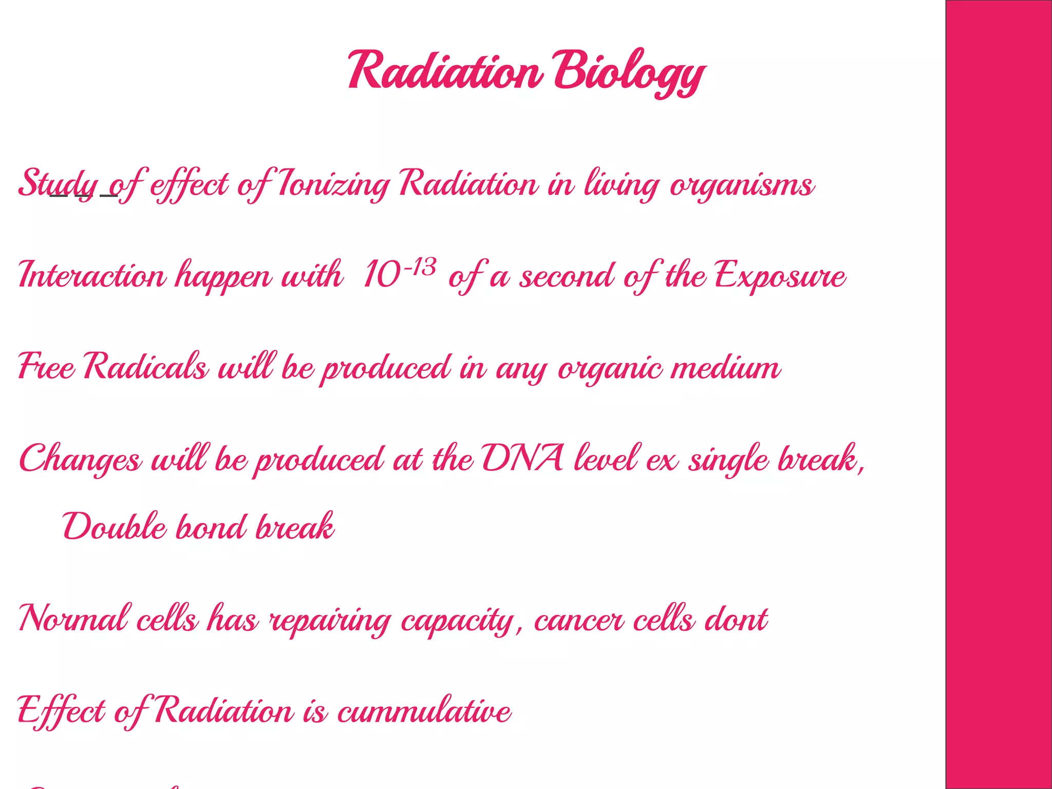 Radiation Biology
Study of effect of Ionizing Radiation in living organisms
Interaction happen with 10-13 of a second of the Exposure
Free Radicals will be produced in any organic medium
Changes will be produced at the DNA level ex single break,
Double bond break
Normal cells has repairing capacity, cancer cells dont
Effect of Radiation is cummulative
 