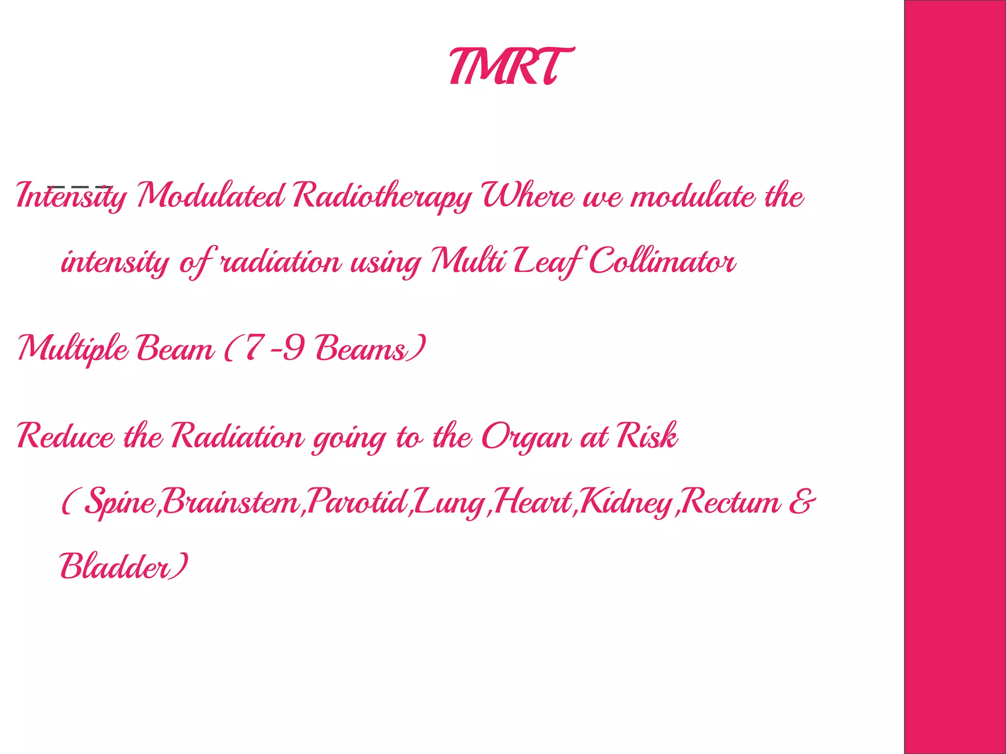 IMRT
Intensity Modulated Radiotherapy Where we modulate the
intensity of radiation using Multi Leaf Collimator
Multiple Beam (7-9 Beams)
Reduce the Radiation going to the Organ at Risk
(Spine,Brainstem,Parotid,Lung,Heart,Kidney,Rectum &
Bladder)
 