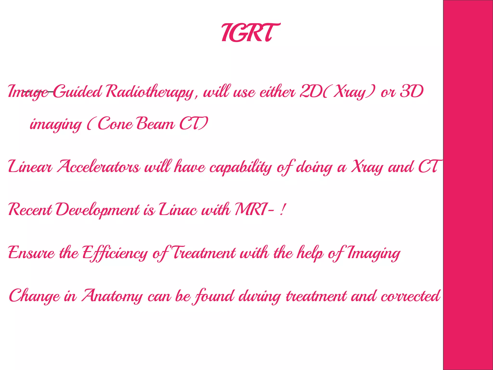 IGRT
Image Guided Radiotherapy, will use either 2D(Xray) or 3D
imaging (Cone Beam CT)
Linear Accelerators will have capability of doing a Xray and CT
Recent Development is Linac with MRI- !
Ensure the Efficiency of Treatment with the help of Imaging
Change in Anatomy can be found during treatment and corrected
 