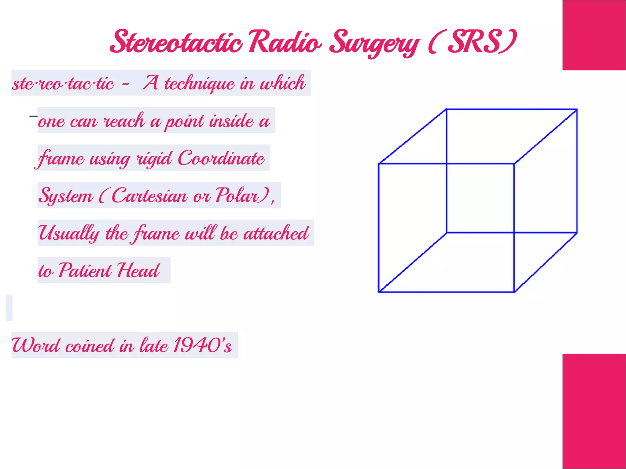 Stereotactic Radio Surgery (SRS)
ste·reo·tac·tic - A technique in which
one can reach a point inside a
frame using rigid Coordinate
System (Cartesian or Polar),
Usually the frame will be attached
to Patient Head
Word coined in late 1940’s
 