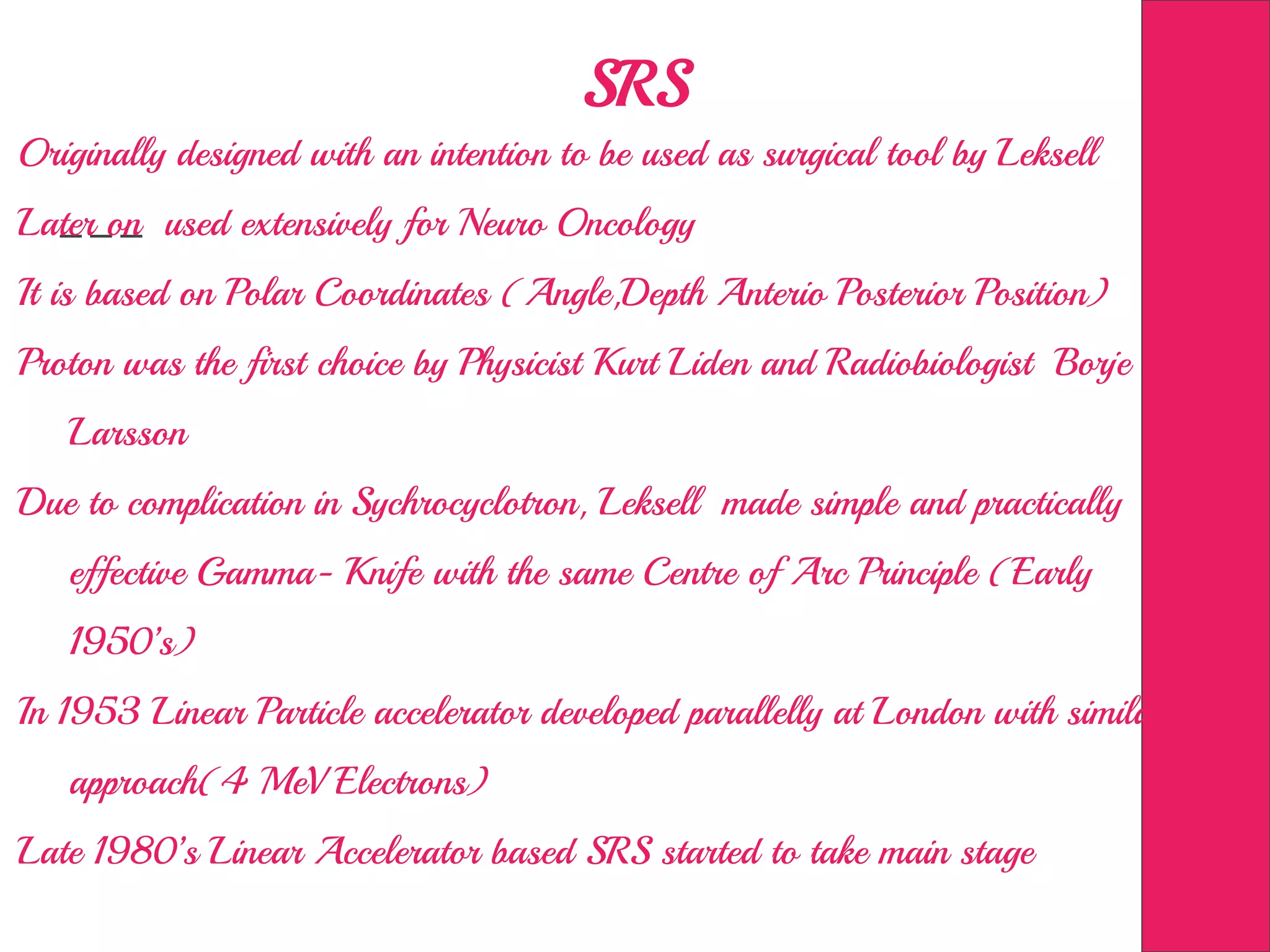 SRS
Originally designed with an intention to be used as surgical tool by Leksell
Later on used extensively for Neuro Oncology
It is based on Polar Coordinates (Angle,Depth Anterio Posterior Position)
Proton was the first choice by Physicist Kurt Liden and Radiobiologist Borje
Larsson
Due to complication in Sychrocyclotron, Leksell made simple and practically
effective Gamma- Knife with the same Centre of Arc Principle (Early
1950’s)
In 1953 Linear Particle accelerator developed parallelly at London with similar
approach(4 MeV Electrons)
Late 1980’s Linear Accelerator based SRS started to take main stage
 