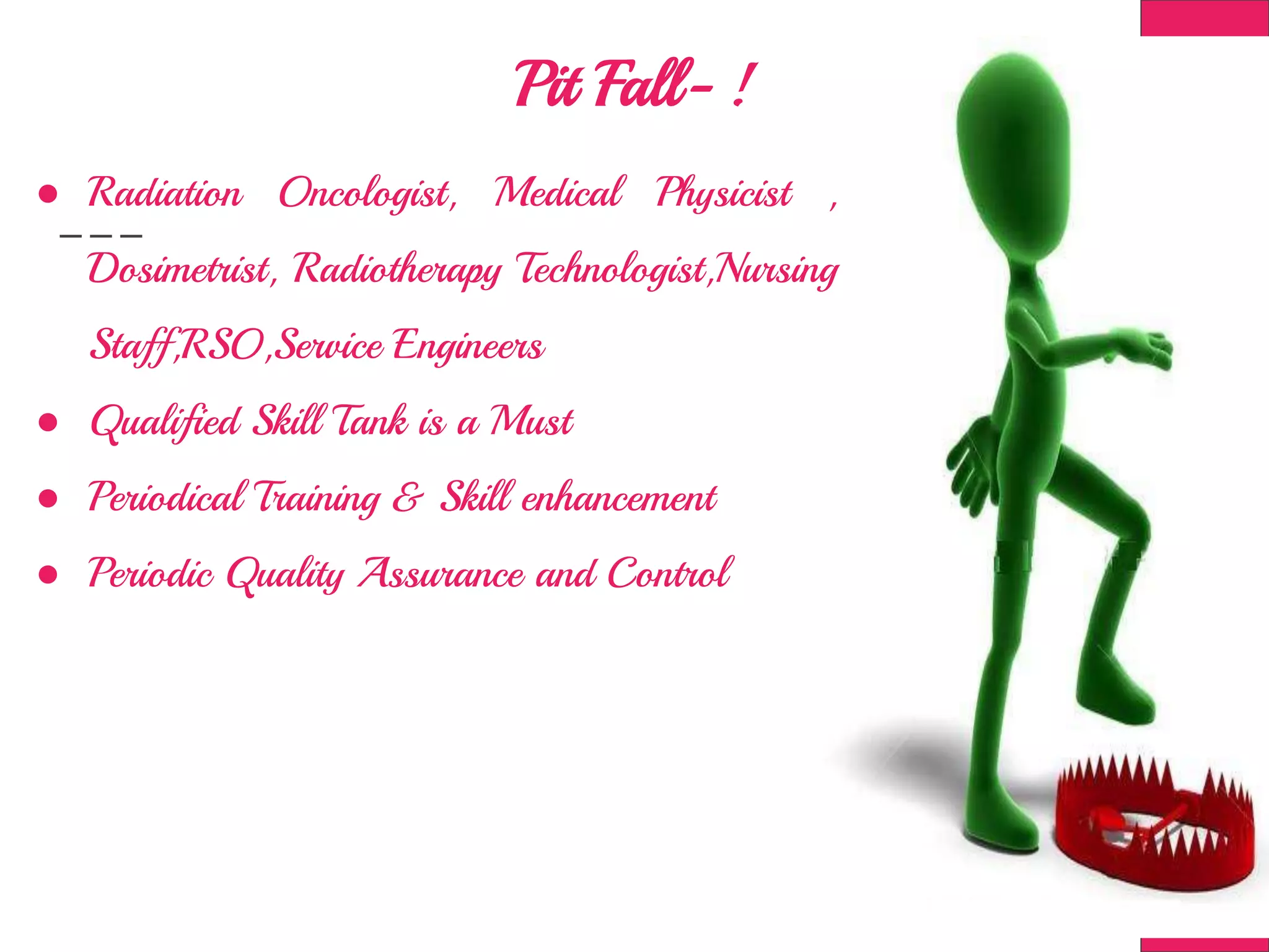 Pit Fall- !
● Radiation Oncologist, Medical Physicist ,
Dosimetrist, Radiotherapy Technologist,Nursing
Staff,RSO,Service Engineers
● Qualified Skill Tank is a Must
● Periodical Training & Skill enhancement
● Periodic Quality Assurance and Control
 