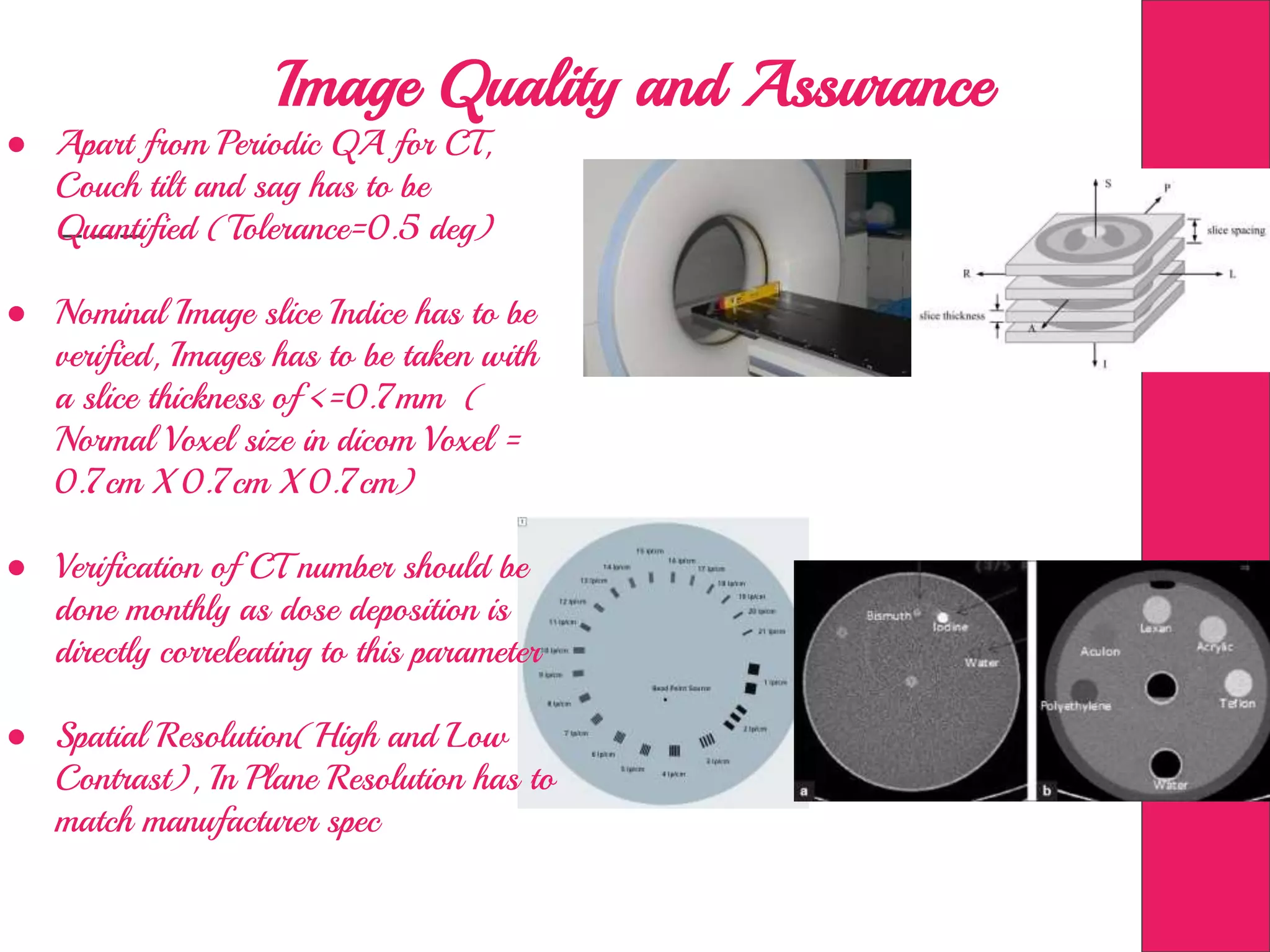 Image Quality and Assurance
● Apart from Periodic QA for CT,
Couch tilt and sag has to be
Quantified (Tolerance=0.5 deg)
● Nominal Image slice Indice has to be
verified, Images has to be taken with
a slice thickness of <=0.7mm (
Normal Voxel size in dicom Voxel =
0.7cm X 0.7cm X 0.7cm)
● Verification of CT number should be
done monthly as dose deposition is
directly correleating to this parameter
● Spatial Resolution(High and Low
Contrast), In Plane Resolution has to
match manufacturer spec
 