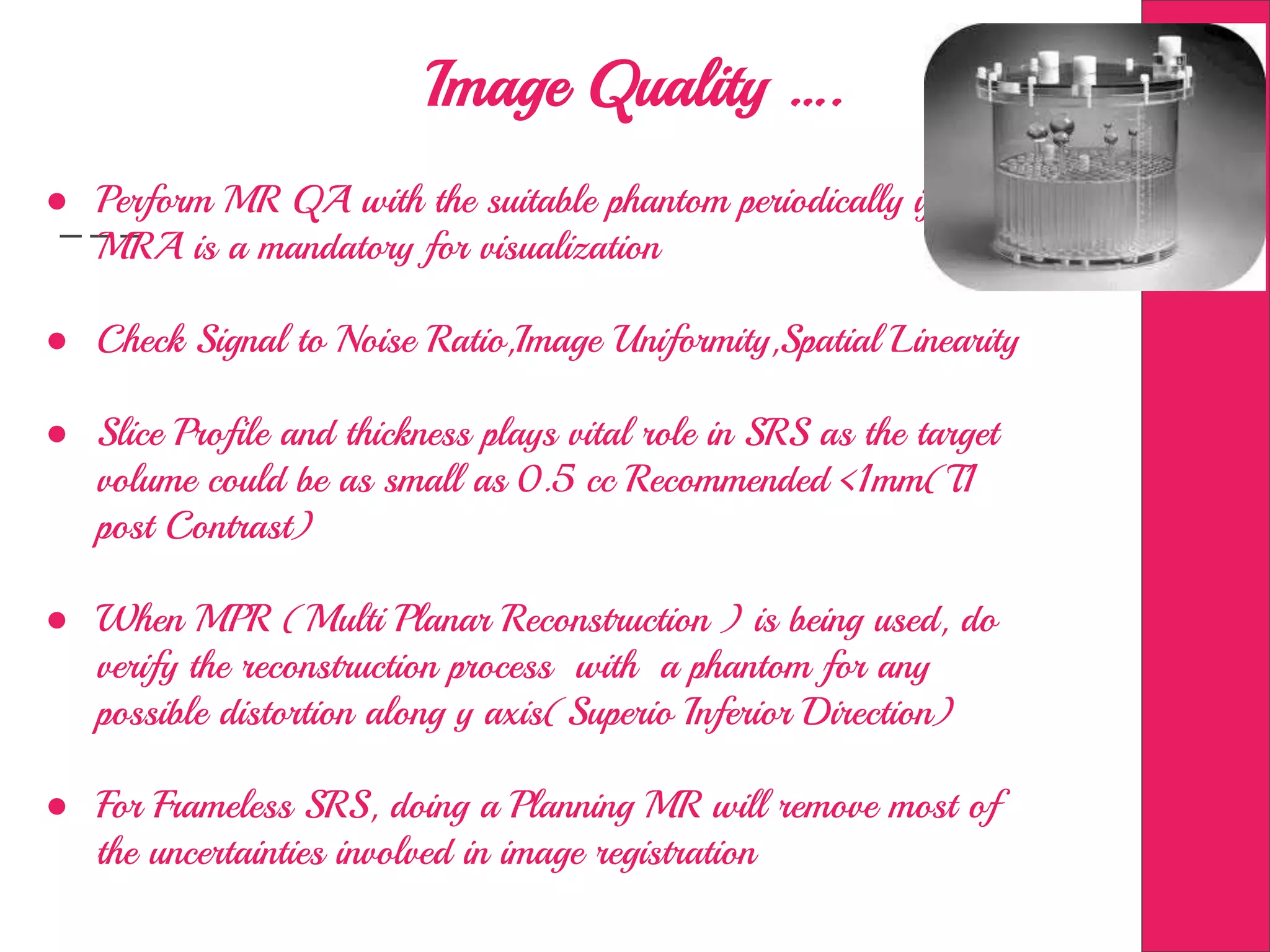 Image Quality ….
● Perform MR QA with the suitable phantom periodically if
MRA is a mandatory for visualization
● Check Signal to Noise Ratio,Image Uniformity,Spatial Linearity
● Slice Profile and thickness plays vital role in SRS as the target
volume could be as small as 0.5 cc Recommended <1mm(T1
post Contrast)
● When MPR (Multi Planar Reconstruction ) is being used, do
verify the reconstruction process with a phantom for any
possible distortion along y axis(Superio Inferior Direction)
● For Frameless SRS, doing a Planning MR will remove most of
the uncertainties involved in image registration
 