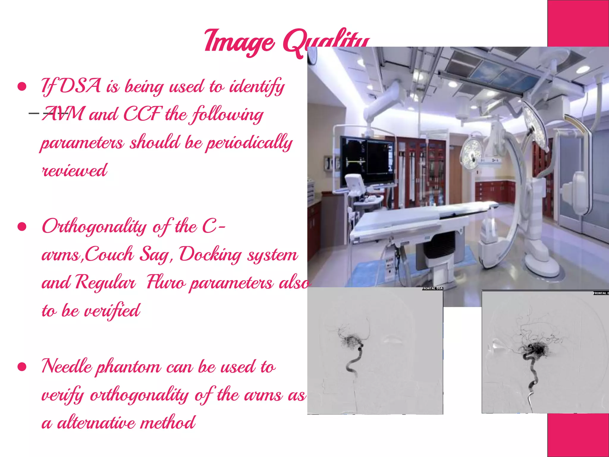 Image Quality ….
● If DSA is being used to identify
AVM and CCF the following
parameters should be periodically
reviewed
● Orthogonality of the C-
arms,Couch Sag, Docking system
and Regular Fluro parameters also
to be verified
● Needle phantom can be used to
verify orthogonality of the arms as
a alternative method
 