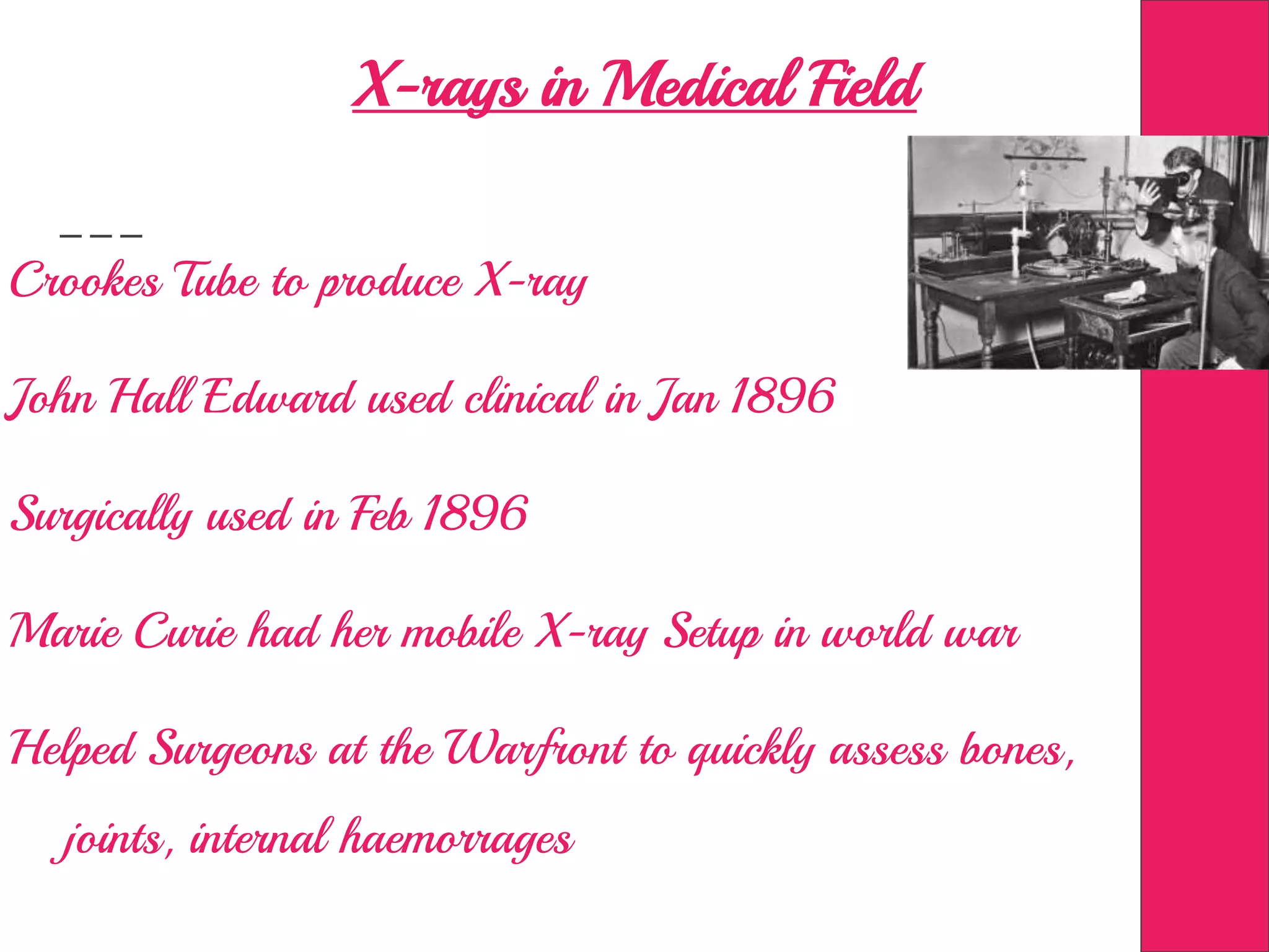 X-rays in Medical Field
Crookes Tube to produce X-ray
John Hall Edward used clinical in Jan 1896
Surgically used in Feb 1896
Marie Curie had her mobile X-ray Setup in world war
Helped Surgeons at the Warfront to quickly assess bones,
joints, internal haemorrages
 