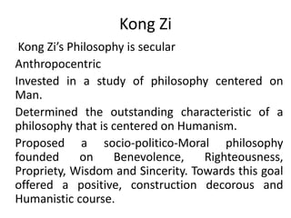 Kong Zi Kong Zi’s Philosophy is secular Anthropocentric Invested in a study of philosophy centered on Man. Determined the outstanding characteristic of a philosophy that is centered on Humanism. Proposed a socio-politico-Moral philosophy founded on Benevolence, Righteousness, Propriety, Wisdom and Sincerity. Towards this goal offered a positive, construction decorous and Humanistic course.  