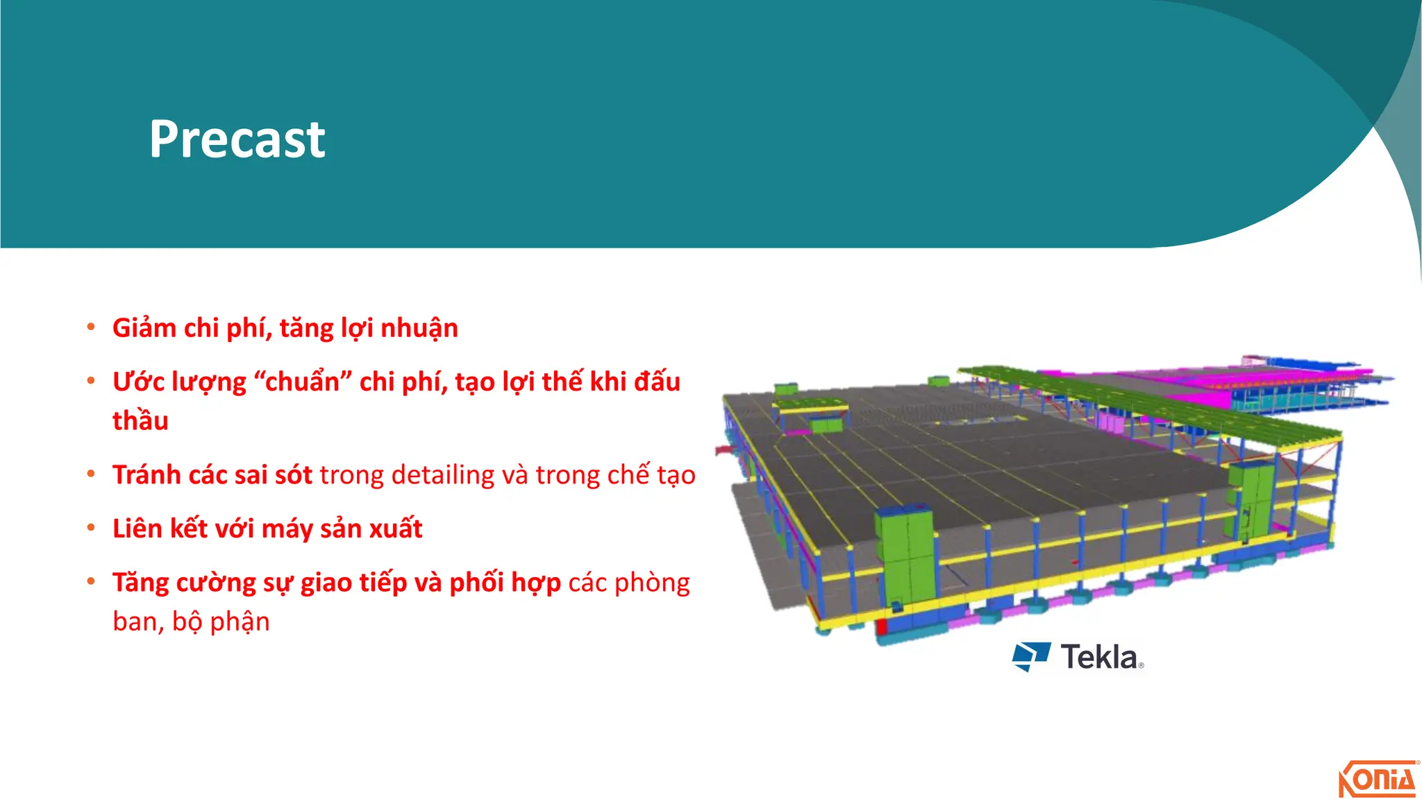 Precast
• Giảm chi phí, tăng lợi nhuận
• Ước lượng “chuẩn” chi phí, tạo lợi thế khi đấu
thầu
• Tránh các sai sót trong detailing và trong chế tạo
• Liên kết với máy sản xuất
• Tăng cường sự giao tiếp và phối hợp các phòng
ban, bộ phận
 