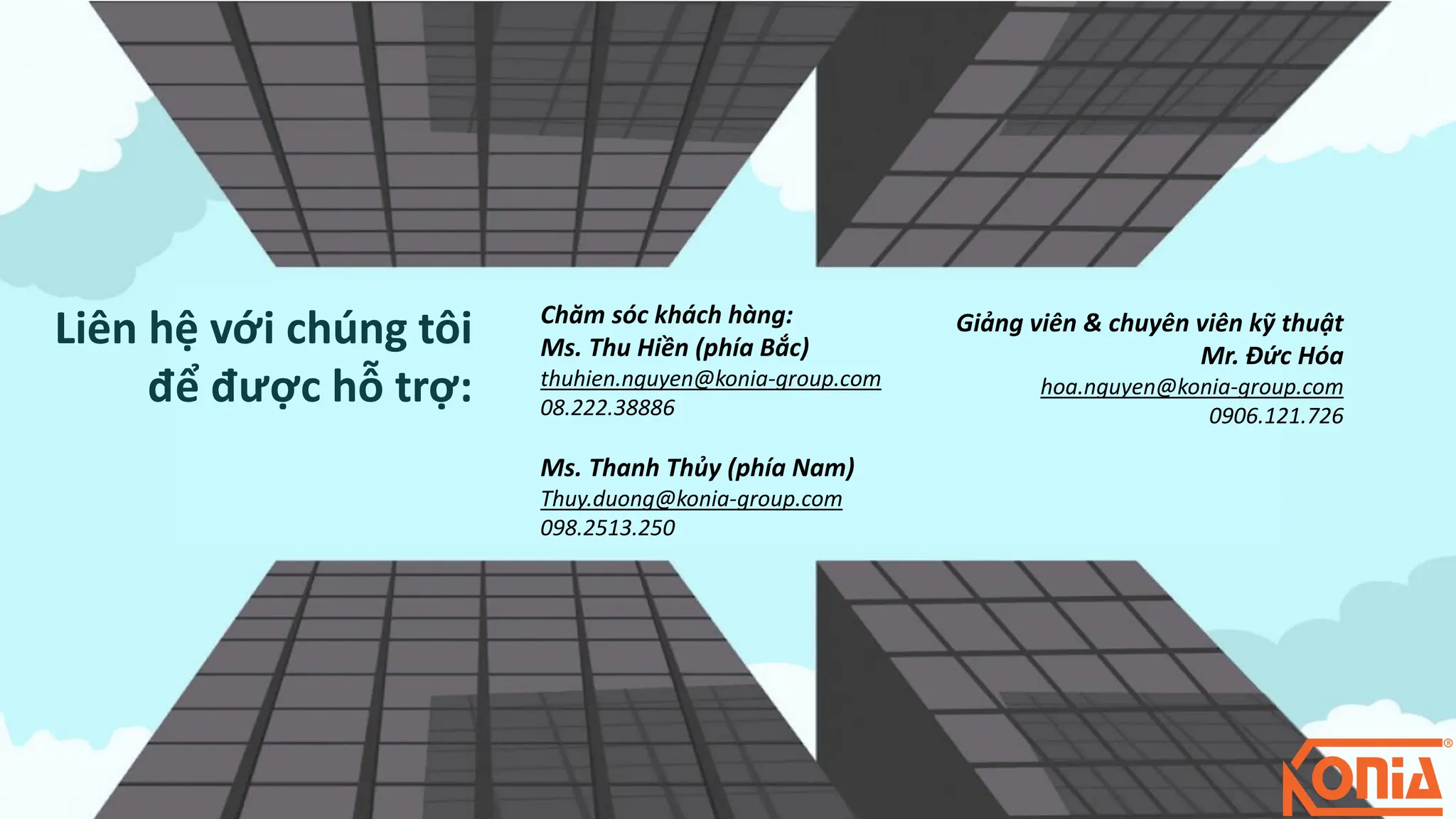 Chăm sóc khách hàng:
Ms. Thu Hiền (phía Bắc)
thuhien.nguyen@konia-group.com
08.222.38886
Ms. Thanh Thủy (phía Nam)
Thuy.duong@konia-group.com
098.2513.250
Giảng viên & chuyên viên kỹ thuật
Mr. Đức Hóa
hoa.nguyen@konia-group.com
0906.121.726
Liên hệ với chúng tôi
để được hỗ trợ:
 