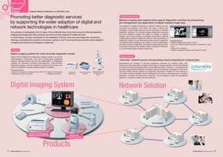 Core hospital
Clinic
Clinic
Clinic
Clinic
Clinic
CT
Digital cameras
and scanners
Electrocardiographs
Endoscopes
Diagnostic
ultrasound systems
Digital X-ray diagnostic
imaging systems (CR, DR)
Mainly with its digital X-ray diagnostic imaging systems, as well as
mammography, ultrasound, and other cutting-edge diagnostic
systems, Konica Minolta has led the digitalization of diagnostic
imaging. By efficiently providing high-resolution, high-precision
diagnostic images, we have helped to improve the accuracy and
speed of diagnoses, thereby easing burdens on patients.
Expectations for medical IT services employing networks are building along with
advances in the application of digital technology in medical settings. Among the earliest
to respond to these developing needs, Konica Minolta offers “informity”—comprehensive
services supporting the adoption of medical network technology. Examples of “informity”
services include remote support for diagnostic equipment, support for the sharing of
information among hospitals, and the distribution of news on developments in medical
regulation. Through innovations like “informity” we are helping to make the operational
aspects of medicine smarter and more efficient.
The adoption of digital technology in medical imaging not only
improves the efficiency with which the data is stored and
managed, it also brings various forms of innovation to medical
diagnostic settings. For example, greater diagnostic accuracy
has been obtained through the ability to enlarge or reduce
images, and through access to gradation processing. Medical
imaging data systems enable the retention and processing of
diagnostic images. Konica Minolta provides systems capable of
comprehensively managing X-ray image, CT scan, endoscopic,
and other types of image data, including that generated by other
companies’ products. Our systems make it possible to efficient-
ly and effectively apply medical image data.
Wireless DR system
“AeroDR”
Mammography unit
“REGIUS PureView
Type-M”
Desktop CR
“REGIUS ΣⅡ”
REGIUS ΣⅡ
SONIMAGE 613
Image Pilot
Business Field 6
KONICA MINOLTA MEDICAL & GRAPHIC, INC.
Healthcare
Business
As a pioneer of radiographic film in Japan, Konica Minolta has a long track record of offering diagnostic
imaging technology and other products and services that respond to healthcare field.
In recent years, we have contributed to the realization of faster, more accurate diagnostic services by
offering a comprehensive selection of devices, systems, and IT services that promote the wider adoption
of digital and network technologies in healthcare.
Promoting better diagnostic services
by supporting the wider adoption of digital and
network technologies in healthcare
Digital imaging systems for more accurate diagnostic results
Principal products
Digital X-ray diagnostic imaging systems (CR, DR) Digital mammography
Diagnostic ultrasound systems Diagnosis medicine
“informity” network service incorporating cloud computing for medical data
Products
Network SolutionDigital Imaging System
Products
Network Solution
Medical imaging data systems that support diagnostic activities by streamlining
the management and application of digital medical image data
Digital Imaging System
Principal systems
Medical imaging filing systems “Acies”
All-in-one medical imaging information workstations “Image
Pilot”
Diagnostic workstations
Medical management support and service “informity”
Image data system
21 22Corporate Profile Corporate Profile
 