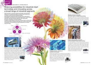 KONICA MINOLTA IJ TECHNOLOGIES, INC.
Industrial Inkjet
Business
Business Field 7
Widening possibilities for industrial inkjet
technology and innovating across
a broad range of industrial segments
Inkjet inks based on advanced materials technologies, inkjet printheads
applying fine-processing technologies, and inkjet printers making use of
conveyance control and other printing technologies. . .
Konica Minolta’s development system has given rise to a wide range of
technologies, and introduced to the industrial inkjet market a broad variety of
small-drop, high-speed, high-drive-efficiency, high-image-quality,
low-power-consumption, and other innovations.
In addition, through abilities to work with an extensive array of solvent-based
and environmentally considerate water-based inks, as well as various types
of chemicals, we are expanding the range of applications for industrial
inkjet technology.
Efficient printing of large-size signboards
Amid exceptionally strong economic development in China, there is a
growing demand for large-format inkjet printers for creating signs and
outdoor displays. In producing such large-format printing, it is critical
that image quality be consistent and that printing be performed as
efficiently as possible. Konica Minolta’s industrial inkjet printers employ
high-density nozzles and an expanded printing width to boost
productivity and help reduce the amount of electricity consumed for
printing. Having established a solid reputation for
outstanding printing functions and quality, Konica
Minolta has also secured the top market share for
inkjet printheads used to produce large-format
printing for outdoor applications.
Printing precision circuitry on
printed circuit boards
Because inkjet printheads are non-contact and they are capable of
performing high-speed, precise work, there are growing expectations
for use of inkjet printers in laying out electronic circuits, creating color
filters for LCD panels, applying photo resist to solar cells, and other
applications in the field of electronics. Konica
Minolta, by developing inkjet printheads capable
of working with various types of ink and chemi-
cals, is helping to boost production efficiency in
the electronics industry.
Speedy printing of barcodes
and other types of variable-data printing
Eliminating the creation of film, and other intermediate processes, inkjet
printers capable of processing digital data at high speeds are perfect
for the printing of barcodes and other output based on variable data.
Konica Minolta has developed a high-performance light-resistant UV
ink, high-precision inkjet printheads, print units
that resist scuffing and fouling and a wide range of
elemental technologies in earning an outstanding
reputation in the field of variable-data printing.
Faster, more beautiful, and more
environmentally friendly textile printing
The range of applications for industrial inkjet technology has expanded
to include textiles. Forgoing the need to create stencils and mix inks, as
is required in conventional screen printing, inkjet printing greatly
reduces impacts on the environment. Such qualities have drawn
attention to industrial inkjet technology as an innovative printing alterna-
tive in particular for short-run production of various products. Konica
Minolta’s textile printers use small-dot, high-
density, multi-nozzle inkjet printheads to produce
images with smooth gradation and subtle tones,
at speeds among the highest in the industry.
Packaging
Displays
Barcodes
Textiles
Construction materials Optical film
Organic Light Emitting Diode
Solar cells
Printed circuit boards
Inkjet
printheads
Inks Printers
3way Inkjet
Technology
Inkjet printhead
“KM1024”
Inkjet printhead
“KM512”
Inkjet textile printer
“Nassenger PRO1000”
Inkjet print unit
“SP-M0320HR”
25 26Corporate Profile Corporate Profile
 