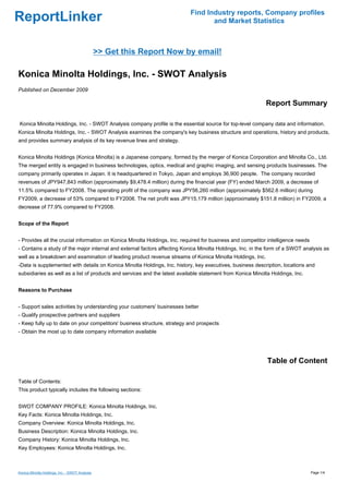 Find Industry reports, Company profiles
ReportLinker                                                                      and Market Statistics



                                                >> Get this Report Now by email!

Konica Minolta Holdings, Inc. - SWOT Analysis
Published on December 2009

                                                                                                            Report Summary

Konica Minolta Holdings, Inc. - SWOT Analysis company profile is the essential source for top-level company data and information.
Konica Minolta Holdings, Inc. - SWOT Analysis examines the company's key business structure and operations, history and products,
and provides summary analysis of its key revenue lines and strategy.


Konica Minolta Holdings (Konica Minolta) is a Japanese company, formed by the merger of Konica Corporation and Minolta Co., Ltd.
The merged entity is engaged in business technologies, optics, medical and graphic imaging, and sensing products businesses. The
company primarily operates in Japan. It is headquartered in Tokyo, Japan and employs 36,900 people. The company recorded
revenues of JPY947,843 million (approximately $9,478.4 million) during the financial year (FY) ended March 2009, a decrease of
11.5% compared to FY2008. The operating profit of the company was JPY56,260 million (approximately $562.6 million) during
FY2009, a decrease of 53% compared to FY2008. The net profit was JPY15,179 million (approximately $151.8 million) in FY2009, a
decrease of 77.9% compared to FY2008.


Scope of the Report


- Provides all the crucial information on Konica Minolta Holdings, Inc. required for business and competitor intelligence needs
- Contains a study of the major internal and external factors affecting Konica Minolta Holdings, Inc. in the form of a SWOT analysis as
well as a breakdown and examination of leading product revenue streams of Konica Minolta Holdings, Inc.
-Data is supplemented with details on Konica Minolta Holdings, Inc. history, key executives, business description, locations and
subsidiaries as well as a list of products and services and the latest available statement from Konica Minolta Holdings, Inc.


Reasons to Purchase


- Support sales activities by understanding your customers' businesses better
- Qualify prospective partners and suppliers
- Keep fully up to date on your competitors' business structure, strategy and prospects
- Obtain the most up to date company information available




                                                                                                             Table of Content

Table of Contents:
This product typically includes the following sections:


SWOT COMPANY PROFILE: Konica Minolta Holdings, Inc.
Key Facts: Konica Minolta Holdings, Inc.
Company Overview: Konica Minolta Holdings, Inc.
Business Description: Konica Minolta Holdings, Inc.
Company History: Konica Minolta Holdings, Inc.
Key Employees: Konica Minolta Holdings, Inc.



Konica Minolta Holdings, Inc. - SWOT Analysis                                                                                     Page 1/4
 