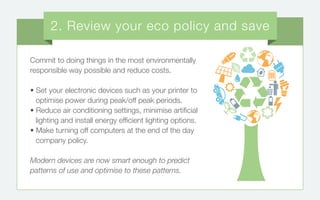Commit to doing things in the most environmentally
responsible way possible and reduce costs.
• Set your electronic devices such as your printer to
optimise power during peak/off peak periods.
• Reduce air conditioning settings, minimise artificial
lighting and install energy efficient lighting options.
• Make turning off computers at the end of the day
company policy.
Modern devices are now smart enough to predict
patterns of use and optimise to these patterns.
2. Review your eco policy and save
 