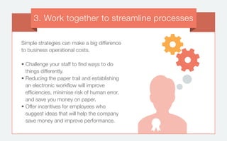 Simple strategies can make a big difference
to business operational costs.
• Challenge your staff to find ways to do
things differently.
• Reducing the paper trail and establishing
an electronic workflow will improve
efficiencies, minimise risk of human error,
and save you money on paper.
• Offer incentives for employees who
suggest ideas that will help the company
save money and improve performance.
3. Work together to streamline processes
 
