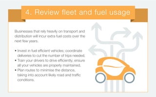 Businesses that rely heavily on transport and
distribution will incur extra fuel costs over the
next few years.
• Invest in fuel efficient vehicles; coordinate
deliveries to cut the number of trips needed.
• Train your drivers to drive efficiently; ensure
all your vehicles are properly maintained.
• Plan routes to minimise the distance,
taking into account likely road and traffic
conditions.
4. Review fleet and fuel usage
 