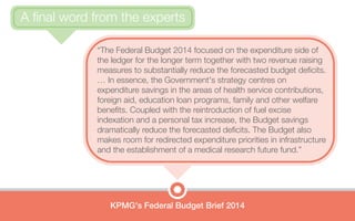 “The Federal Budget 2014 focused on the expenditure side of
the ledger for the longer term together with two revenue raising
measures to substantially reduce the forecasted budget deficits.
… In essence, the Government's strategy centres on
expenditure savings in the areas of health service contributions,
foreign aid, education loan programs, family and other welfare
benefits. Coupled with the reintroduction of fuel excise
indexation and a personal tax increase, the Budget savings
dramatically reduce the forecasted deficits. The Budget also
makes room for redirected expenditure priorities in infrastructure
and the establishment of a medical research future fund.”
KPMG's Federal Budget Brief 2014
A final word from the experts
 