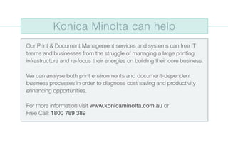Our Print & Document Management services and systems can free IT
teams and businesses from the struggle of managing a large printing
infrastructure and re-focus their energies on building their core business.
We can analyse both print environments and document-dependent
business processes in order to diagnose cost saving and productivity
enhancing opportunities.
For more information visit www.konicaminolta.com.au or
Free Call: 1800 789 389
Konica Minolta can help
 