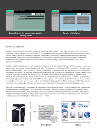 Autentificación del usuario contra Active                                        Escoger el Workflow
                Directory/Novell




¿Qué es AutoStore?
AutoStore es una aplicación que utiliza un servidor y que organiza la captura y envío seguro de documentos electrónicos y
en formato impreso a aplicaciones comerciales. El producto es adecuado para empresas de cualquier tamaño que deseen
eliminar los errores que se producen en la gestión manual de documentación. Ya sea que esté gestionando facturas,
reclamaciones, aplicaciones o formularios de solicitud, AutoStore es capaz de automatizar sus procesos comerciales
de gestión de documentos y le permite mejorar la eficacia, reducir costes y cumplir adecuadamente con las leyes y
regulaciones aplicables.

AutoStore utiliza la infraestructura existente y captura información de diferentes periféricos multifunción, correo electrónico,
servidores de fax, carpetas compartidas/públicas, sitios FTP, aplicaciones de Microsoft Office, ordenadores de sobremesa,
flujos de datos tipo XML y otras fuentes. La información capturada es posteriormente procesada según la configuración de
los procesos de trabajo. Las imágenes escaneadas son mejoradas, los formularios se convierten en información electrónica
utilizable, los códigos de barras son leídos, etc. Una vez que el procesamiento se haya completado, la información se
distribuye a cualquier aplicación. Puede ser enviada por fax, correo electrónico, almacenada en un sistema de gestión de
documentos, y posteriormente enviada a sitios FTP, carpetas seguras y otros destinos de forma simultánea. Puede parecer
complicado, pero lo único que tiene que hacer el usuario es conectarse y pulsar un botón. Es así de sencillo. El proceso se
inicia de forma inmediata, garantizando que la información fluya hacia donde se desea de forma rápida y precisa.

Todo esto es posible gracias a los procesos de trabajo personalizables de AutoStore y a los paneles de menú configurables
de los dispositivos multifunciones. Con la ayuda de la herramienta AutoStore Process Designer, los procesos de trabajo
pueden ser preconfigurados y almacenados para reducir el número de pasos manuales que el usuario final debe realizar.
Esta herramienta simple y fácil de utilizar elimina los procesos manuales, lo cual reduce los errores de parte del usuario e
implica un procesamiento de documentos más preciso y eficaz.
 