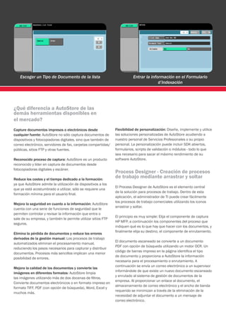 Escoger un Tipo de Documento de la lista                              Entrar la información en el Formulario
                                                                                        d’Indexación




¿Qué diferencia a AutoStore de las
demás herramientas disponibles en
el mercado?
Capture documentos impresos o electrónicos desde               Flexibilidad de personalización: Diseñe, implemente y utilice
cualquier fuente: AutoStore no sólo captura documentos de      las soluciones personalizadas de AutoStore acudiendo a
dispositivos y fotocopiadoras digitales, sino que también de   nuestro personal de Servicios Profesionales o su propio
correo electrónico, servidores de fax, carpetas compartidas/   personal. La personalización puede incluir SDK abiertos,
públicas, sitios FTP y otras fuentes.                          formularios, scripts de validación o módulos - todo lo que
                                                               sea necesario para sacar el máximo rendimiento de su
Reconocido proceso de captura: AutoStore es un producto        software AutoStore.
reconocido y líder en captura de documentos desde
fotocopiadoras digitales y escáner.
                                                               Process Designer - Creación de procesos
Reduce los costes y el tiempo dedicado a la formación:
                                                               de trabajo mediante arrastrar y soltar
ya que AutoStore admite la utilización de dispositivos a los
                                                               El Process Designer de AutoStore es el elemento central
que ya está acostumbrado a utilizar, sólo se requiere una
                                                               de la solución para procesos de trabajo. Dentro de esta
formación mínima para el usuario final.
                                                               aplicación, el administrador de TI puede crear fácilmente
                                                               los procesos de trabajo comerciales utilizando los iconos
Mejora la seguridad en cuanto a la información: AutoStore
                                                               arrastrar y soltar.
cuenta con una serie de funciones de seguridad que le
permiten controlar y revisar la información que entra o
                                                               El principio es muy simple: Elija el componente de captura
sale de su empresa, y también le permite utilizar sitios FTP
                                                               HP MFP, a continuación los componentes del proceso que
seguros.
                                                               indiquen qué es lo que hay que hacer con los documentos, y
                                                               finalmente elija su destino, el componente de enrutamiento.
Elimina la pérdida de documentos y reduce los errores
derivados de la gestión manual: Los procesos de trabajo
                                                               El documento escaneado se convierte a un documento
automatizados eliminan el procesamiento manual,
                                                               PDF con opción de búsqueda utilizando un motor OCR. Un
reduciendo los pasos necesarios para capturar y distribuir
                                                               código de barras impreso en la página identifica el tipo
documentos. Procesos más sencillos implican una menor
                                                               de documento y proporciona a AutoStore la información
posibilidad de errores.
                                                               necesaria para el procesamiento o enrutamiento. A
                                                               continuación se envía un correo electrónico a un supervisor
Mejora la calidad de los documentos y convierte las
                                                               informándole de que existe un nuevo documento escaneado
imágenes en diferentes formatos: AutoStore limpia
                                                               y enrutado al sistema de gestión de documentos de la
las imágenes utilizando más de dos docenas de filtros.
                                                               empresa. Al proporcionar un enlace al documento, el
Convierte documentos electrónicos o en formato impreso en
                                                               almacenamiento de correo electrónico y el ancho de banda
formato TIFF, PDF (con opción de búsqueda), Word, Excel y
                                                               requerido se minimizan a través de la eliminación de la
muchos más.
                                                               necesidad de adjuntar el documento a un mensaje de
                                                               correo electrónico.
 