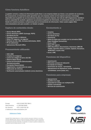 Cómo funciona AutoStore
La gestión correcta y exitosa de información puede llevar a una empresa desde sus inicios a una posición de excelencia.
En consecuencia, es importante poder garantizar que una empresa cuente con los mejores recursos y tecnología
disponible para la gestión de sus documentos impresos y en formato impreso. Con más de 150 integraciones, AutoStore
tiene la capacidad de ayudarle a gestionar sus procesos de gestión de información. A continuación puede consultar un
listado de nuestros procesos y componentes para el enrutamiento de información. Visite nuestra página Web:
www.nsiautostore.com para acceder a un listado completo.

Captura de contenidos desde:                                                                             Enrutamiento a:
• Konica Minolta MFPs                                                                                    • Carpetas
• Correo electrónico (SMTP, Exchange, POP3)                                                              • Correo electrónico
• Servidores de Fax                                                                                      • Servidores de Fax
• Carpetas locales o a distancia                                                                         • Impresoras
• Sitios FTP (seguros y no seguros)                                                                      • Bases de datos que cumplen con la normativa ODBC
• Archivos (en lote, XML, formatos delimitados, ASCII)                                                    (Open DataBase Connectivity)
• PC de sobremesa                                                                                        • Envío a HTTP
• Aplicaciones Microsoft Office                                                                          • Sitios FTP seguros
                                                                                                         • DMS (SharePoint, Documentum, Interwoven, IBM CM,
                                                                                                           FileNet, OpenText eDocs y Livelink, Captaris, Docushare,
Procesamiento utilizando:                                                                                  WORLDOX y mucho más)
                                                                                                         • Envío a XML
• OCR, OMR
• Limpieza de imágenes
• Lectura de códigos de barra (1D/2D)                                                                    Funciones del dispositivo:
• Sistema Bates Stamp
• Lectura de formularios (Estructurados/                                                                 • Autenticación
  Semiestructurados)                                                                                     • Diferentes campos de indexación
• Encriptado/Desencriptado                                                                               • Encriptado de trabajos
• Seguimiento y recuperación de costes                                                                   • Generación de menús / formularios
• Elaboración de informes                                                                                • Agrupamiento de dispositivos (ventas, marketing,
• Notificación automatizada mediante correo electrónico                                                    contabilidad, correo postal, etc.)


                                                                                                         Funciones para empresas:
                                                                                                         • Agrupamiento
                                                                                                         • Equilibrio de carga
                                                                                                         • Capacidad de trabajo con múltiples CPU
                                                                                                         • Gestión centralizada
                                                                                                         • Servicios de autenticación




Europa            +49 (0) 6442 953 384 0
Norte America     +1 240 683 8400
Sur America       +55 11 824 532 30
o visítenos en www.nsiautostore.com

          Visítenos en Twitter


Copyright ©2011 Notable Solutions Inc. Todos los derechos reservados. AutoStore es una marca
comercial registrada de NSi. Todos los nombres de productos y logotipos son marcas comerciales y
de servicio de las empresas respectivas. Todas las especificaciones están sujetas a modificaciones
sin necesidad de aviso previo. Este folleto, su contenido y/o su diseño no podrá ser modificado sin la
autorización previa de Notable Solutions, inc. (NSi).
 