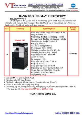 http://sieuthimayphotocopy.com Hotline 0933 375 902 Mr Việt
BẢNG BÁO GIÁ MÁY PHOTOCOPY
Kính gửi: Qúi Công Ty Fax:
Cty chúng tôi là đại lý phân phối & bảo hành ủy quyền chính thức sản phẩm máy văn
phòng tại Việt Nam, xin trân trọng giới thiệu đến Qúy Công ty bảng báo giá máy Photocopy
Konica đời mới nhất với những tính năng như sau :
STT TênHàng Đặctínhkỹthuật
ĐơnGiá
(VNĐ)
01
Bizhub 287
Chức năng chuẩn : Copy+ In mạng + Scan
mạng + Internet fax
Chức năng đảo bản sao tự động : có sẵn
Bộ chuyền và đảo bản gốc tự động : có sẵn
Màn hình cảm ứng LCD màu 8,5"
Khổ giấy tối đa: A3
Tốc độ:28 trang/phút (A4)
Độ phân giải: 600 x 600dpi
Thời gian copybản đầu tiên: 4.2 giây
Thời gian làm nóng máy : 30 giây
Copynhiều bản: từ 1 đến 9.999
Zoom: 25-400%
Bộ nhớ copy: 2Gb
Khay giấy vào: 02 khay * 500 tờ
Khay tay: 150 tờ
Cổng giao tiếp: USB 2.0/Rj-45
Điện năng tiêu thụ: Tiêu thụ tối đa 1.5kW
Nguồn điện: AC 220-240V, 50-60Hz
Kích thước: 623×794×700mm
Trọng lượng: 74kg
45.000.000
 Đơngiá ĐÃ bao gồmthuế 10% VAT
 Kèm theo máy : 01 chân đếmáy,
 Bảo hành 1 năm hoặc 60.000copytùytheo điều kiện nào đếntrước.
 Bảo trì 10 năm miễn phí định kỳ hàng tháng.
 Giao hàng , lắp đặt, hướng dẫn sửdụng, khắc phục sựcố, hỗ trợ kỹ thuật tận nơi tại Tp HCM
Vui lòng liên hệ : Mr Việt 0933 375 902 - 08 3743 1968
TRÂN TRỌNG CHÀO GIÁ
 