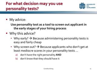 For what decision may you use
personality tests?

 My advice:
  Use personality test as a tool to screen out applicant in
    the early stages of your hiring process
 Why this advice?
  • Why early?  Because administering personality tests is
    easy and fairly cheap
  • Why screen out?  Because applicants who don’t get at
    least mediocre scores in your personality tests …
     a) don’t have the right personality AND
     b) don’t know that they should have it


                            Cornelius König                   11
 