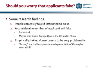 Should you worry that applicants fake?


 Some research findings
  1. People can easily fake if instructed to do so
  2. A considerable number of applicant will fake
     •   But not all
     •   Maybe a bit less in Europe than in the US and in China
  3. Empirically, faking doesn’t seem to be very problematic
     •   “Faking” = actually appropriate self-presentation? Or maybe
         even a skill?




                              Cornelius König                          12
 