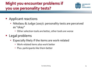 Might you encounter problems if
you use personality tests?

 Applicant reactions
   • Nikolaou & Judge (2007): personality tests are perceived
     as “okay”
      • Other selection tools are better, other tools are worse
 Legal problems
   • Especially likely if the items are work-related
      • Work-related items also work better
      • Plus: participants like them better




                               Cornelius König                    13
 