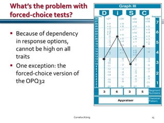 What’s the problem with
forced-choice tests?

 Because of dependency
  in response options,
  cannot be high on all
  traits
 One exception: the
  forced-choice version of
  the OPQ32




                        Cornelius König   15
 