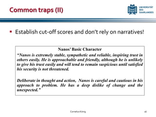 Common traps (II)


 Establish cut-off scores and don’t rely on narratives!

                             Nanos’ Basic Character
   “Nanos is extremely stable, sympathetic and reliable, inspiring trust in
   others easily. He is approachable and friendly, although he is unlikely
   to give his trust easily and will tend to remain suspicious until satisfied
   his security is not threatened.

   Deliberate in thought and action, Nanos is careful and cautious in his
   approach to problem. He has a deep dislike of change and the
   unexpected.”



                                  Cornelius König                                16
 