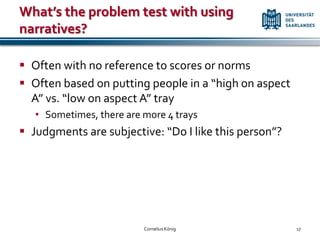 What’s the problem test with using
narratives?

 Often with no reference to scores or norms
 Often based on putting people in a “high on aspect
  A” vs. “low on aspect A” tray
   • Sometimes, there are more 4 trays
 Judgments are subjective: “Do I like this person”?




                          Cornelius König              17
 