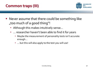 Common traps (III)


 Never assume that there could be something like
  „too much of a good thing“!
  • Although this makes intuitively sense…
  • … researcher haven’t been able to find it for years
     • Maybe the measurement of personality tests isn’t accurate
       enough…
     • … but this will also apply to the test you will use!




                             Cornelius König                       18
 