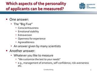Which aspects of the personality
of applicants can be measured?

 One answer:
  • The “Big Five”
     •   Conscientiousness
     •   Emotional stability
     •   Extraversion
     •   Openness for experience
     •   Agreeableness
  • An answer given by many scientists
 Another answer:
  • Whatever you like to measure
     • “We customize the test to your needs”
     • e.g., management of emotions, self-confidence, risk-averseness
       etc.
                              Cornelius König                           4
 