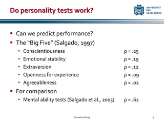 Do personality tests work?


 Can we predict performance?
 The “Big Five” (Salgado, 1997)
   •   Conscientiousness                           ρ = .25
   •   Emotional stability                         ρ = .19
   •   Extraversion                                ρ = .12
   •   Openness for experience                     ρ = .09
   •   Agreeableness                               ρ = .02
 For comparison
   • Mental ability tests (Salgado et al., 2003)   ρ = .62


                             Cornelius König                 7
 