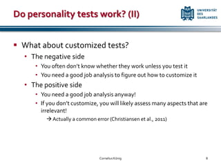 Do personality tests work? (II)


 What about customized tests?
  • The negative side
     • You often don’t know whether they work unless you test it
     • You need a good job analysis to figure out how to customize it
  • The positive side
     • You need a good job analysis anyway!
     • If you don’t customize, you will likely assess many aspects that are
       irrelevant!
          Actually a common error (Christiansen et al., 2011)




                                Cornelius König                           8
 