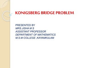 KONIGSBERG BRIDGE PROBLEM
PRESENTED BY
MRS.JISHA M S
ASSISTANT PROFESSOR
DEPARTMENT OF MATHEMATICS
M.S.M COLLEGE ,KAYAMKULAM
 