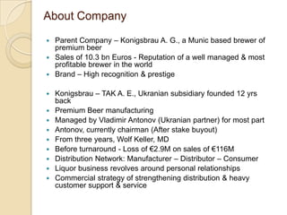 About Company Parent Company – Konigsbrau A. G., a Munic based brewer of premium beer  Sales of 10.3 bn Euros - Reputation of a well managed & most profitable brewer in the world Brand – High recognition & prestige Konigsbrau – TAK A. E., Ukranian subsidiary founded 12 yrs back Premium Beer manufacturing Managed by Vladimir Antonov (Ukranian partner) for most part Antonov, currently chairman (After stake buyout) From three years, Wolf Keller, MD Before turnaround - Loss of €2.9M on sales of €116M Distribution Network: Manufacturer – Distributor – Consumer Liquor business revolves around personal relationships Commercial strategy of strengthening distribution & heavy customer support & service 