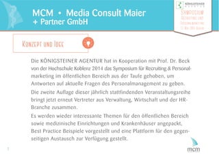 Die KÖNIGSTEINER AGENTUR hat in Kooperation mit Prof. Dr. Beck
von der Hochschule Koblenz 2014 das Symposium für Recruiting & Personal-
marketing im öffentlichen Bereich aus der Taufe gehoben, um
Antworten auf aktuelle Fragen des Personalmanagement zu geben.
Die zweite Auflage dieser jährlich stattfindenden Veranstaltungsreihe
bringt jetzt erneut Vertreter aus Verwaltung, Wirtschaft und der HR-
Branche zusammen.
Es werden wieder interessante Themen für den öffentlichen Bereich
sowie medizinische Einrichtungen und Krankenhäuser angepackt,
Best Practice Beispiele vorgestellt und eine Plattform für den gegen-
seitigen Austausch zur Verfügung gestellt.
2
MCM • Media Consult Maier
+ Partner GmbH
Symposium
Recruiting und
Personalmarketing
13. Mai 2015 Berlin
Konzept und Idee
 