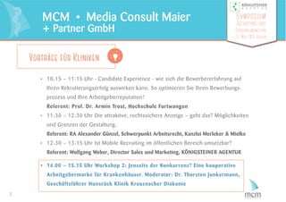 • 10:15 – 11:15 Uhr - Candidate Experience - wie sich die Bewerbererfahrung auf
Ihren Rekrutierungserfolg auswirken kann. So optimieren Sie Ihren Bewerbungs-
prozess und Ihre Arbeitgeberreputation!
Referent: Prof. Dr. Armin Trost, Hochschule Furtwangen
• 11:30 – 12:30 Uhr Die attraktive, rechtssichere Anzeige – geht das? Möglichkeiten
und Grenzen der Gestaltung.
Referent: RA Alexander Günzel, Schwerpunkt Arbeitsrecht, Kanzlei Merleker & Mielke
• 12:30 – 13:15 Uhr Ist Mobile Recruiting im öffentlichen Bereich umsetzbar?
Referent: Wolfgang Weber, Director Sales und Marketing, KÖNIGSTEINER AGENTUR
• 14.00 – 15.15 Uhr Workshop 2: Jenseits der Konkurrenz? Eine kooperative
Arbeitgebermarke für Krankenhäuser. Moderator: Dr. Thorsten Junkermann,
Geschäftsführer Hunsrück Klinik Kreuznacher Diakonie
3
MCM • Media Consult Maier
+ Partner GmbH
Symposium
Recruiting und
Personalmarketing
13. Mai 2015 Berlin
Vorträge für Kliniken
 