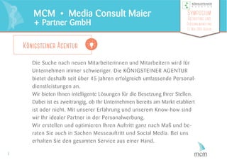 Die Suche nach neuen Mitarbeiterinnen und Mitarbeitern wird für
Unternehmen immer schwieriger. Die KÖNIGSTEINER AGENTUR
bietet deshalb seit über 45 Jahren erfolgreich umfassende Personal-
dienstleistungen an.
Wir bieten Ihnen intelligente Lösungen für die Besetzung Ihrer Stellen.
Dabei ist es zweitrangig, ob Ihr Unternehmen bereits am Markt etabliert
ist oder nicht. Mit unserer Erfahrung und unserem Know-how sind
wir Ihr idealer Partner in der Personalwerbung.
Wir erstellen und optimieren Ihren Auftritt ganz nach Maß und be-
raten Sie auch in Sachen Messeauftritt und Social Media. Bei uns
erhalten Sie den gesamten Service aus einer Hand.
5
MCM • Media Consult Maier
+ Partner GmbH
Symposium
Recruiting und
Personalmarketing
13. Mai 2015 Berlin
Königsteiner Agentur
 