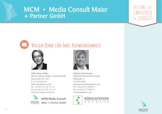 7
become the
employer
of choice!
MCM • Media Consult Maier
+ Partner GmbH
Vielen Dank für Ihre Aufmerksamkeit
Ulrike Roese-Maier
MEDIA CONSULT MAIER + PARTNER GmbH
Kaiserstraße 201-203
D-76133 Karlsruhe
ulrike.maier@mcm-web.de
Tel. +49 (0) 721 /83 14 7-0
Fax +49 (0) 721 /83 14 7-19
www.mcm-media-consult.de
Martina Gronemeyer
KÖNIGSTEINER AGENTUR GmbH
Keithstraße 14
D-10787 Berlin
m.gronemeyer@koenigsteiner.com
Tel. +49 (0) 30 /210009-44
Fax +49 (0) 30 /210009-11
www.koenigsteiner.com
MCM Media Consult
Maier + Partner GmbH
 