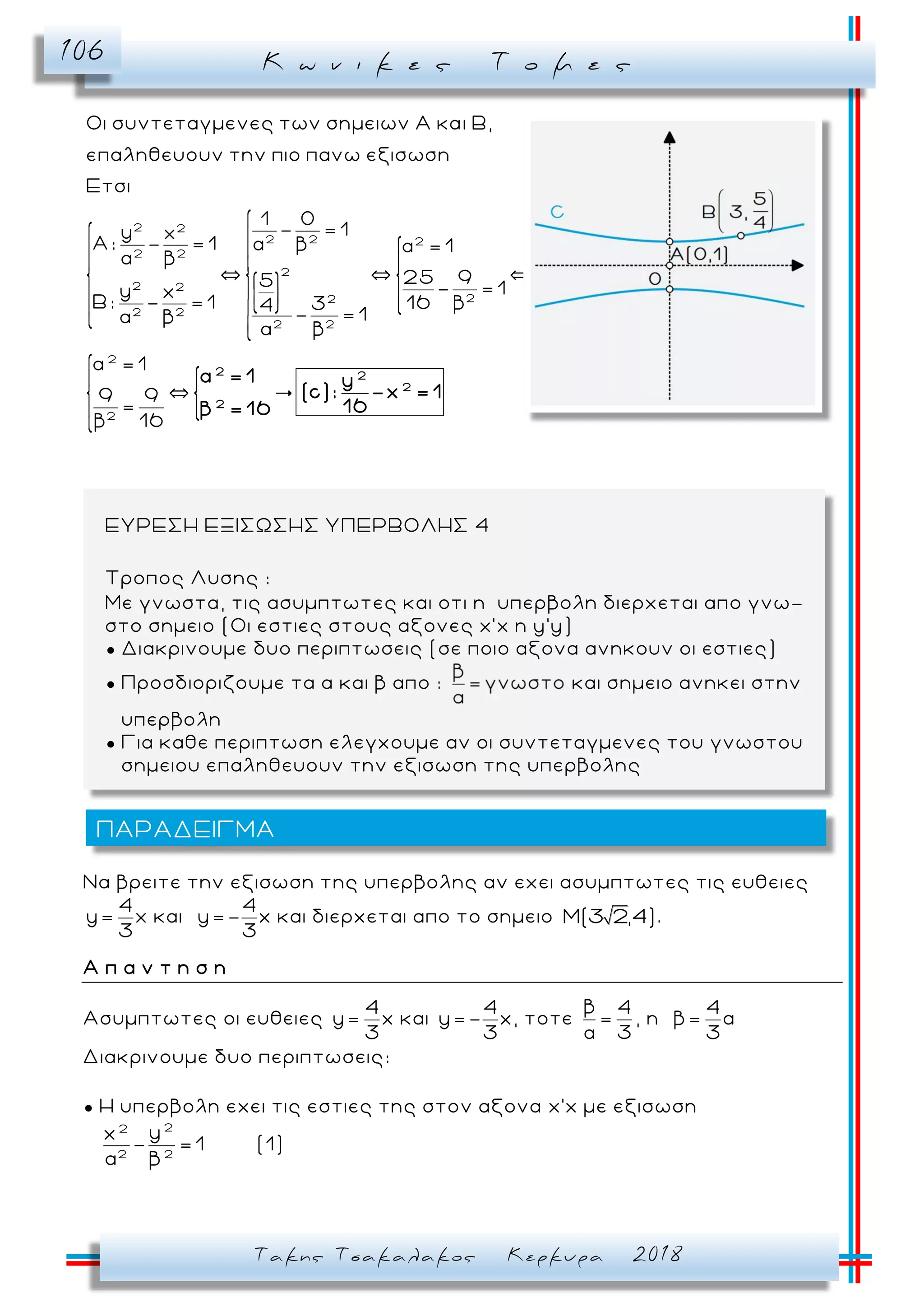 Κ ω ν ι κ ε ς Τ ο μ ε ς106
Τακης Τσακαλακος Κερκυρα 2018
2 2
2 2 2
2 2
2
2 2
22
2 2
2 2
2
2
Οι συντεταγμενες των σημειων Α και Β,
επαληθευουν την πιο πανω εξισωση
Ετσι
1 0
- = 1y x
: - = 1 α β α = 1
α β
25 95 - = 1y x
: - = 1 16 β34
- = 1α β
α β
α = 1
9 9
=
β 16
2
α = 1 2
2
2
y
(c): -x = 1
16β = 16
Να βρειτε την εξισωση της υπερβολης αν εχει ασυμπτωτες τις ευθειες
4
y= x
3
και
4
y=- x
3
και διερχεται απο το σημειο M(3 2,4).
Α π α ν τ η σ η
Ασυμπτωτες οι ευθειες
4
y= x
3
και
4
y=- x
3
, τοτε
β 4
=
α 3
, η
4
β= α
3
Διακρινουμε δυο περιπτωσεις:
● Η υπερβολη εχει τις εστιες της στον αξονα x'x με εξισωση
22
2 2
yx
- =1
α β
(1)
ΠΑΡΑΔΕΙΓΜΑ
ΕΥΡΕΣΗ ΕΞΙΣΩΣΗΣ ΥΠΕΡΒΟΛΗΣ 4
Τροπος Λυσης :
Με γνωστα, τις ασυμπτωτες και οτι η υπερβολη διερχεται απο γνω-
στο σημειο (Οι εστιες στους αξονες x’x η y’y)
● Διακρινουμε δυο περιπτωσεις (σε ποιο αξονα ανηκουν οι εστιες)
● Προσδιοριζουμε τα α και β απο : και σημειο ανηκει στην
υπερβολη
● Για καθε περιπτωση ελεγχουμε αν οι συντεταγμενες του γνωστου
σημειου επαληθευουν την εξισωση της υπερβολης
 