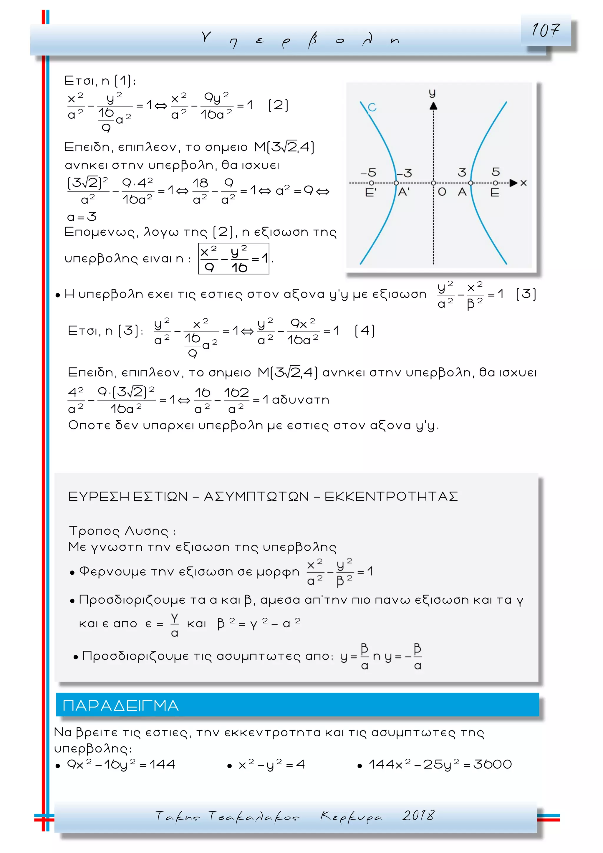 Υ π ε ρ β ο λ η 107
Τακης Τσακαλακος Κερκυρα 2018
Ετσι, η (1):
2 22 2
2 2 2
2
y 9yx x
- = 1 - = 1
16α α 16αα
9
(2)
Επειδη, επιπλεον, το σημειο M(3 2,4)
ανηκει στην υπερβολη, θα ισχυει
2 2
2 2 2 2
(3 2) 9 × 4 18 9
- = 1 - = 1
α 16α α α
2
α =9
α=3
Επομενως, λογω της (2), η εξισωση της
υπερβολης ειναι η :
22
yx
- = 1
9 16
.
● Η υπερβολη εχει τις εστιες στον αξονα y'y με εξισωση
2 2
2 2
y x
- =1
α β
(3)
Ετσι, η (3):
2 22 2
2 2 2
2
y yx 9x
- = 1 - = 1
16α α 16αα
9
(4)
Επειδη, επιπλεον, το σημειο M(3 2,4) ανηκει στην υπερβολη, θα ισχυει
22
2 2 2 2
9 ×(3 2)4 16 162
- = 1 - = 1 αδυνατη
α 16α α α
Οποτε δεν υπαρχει υπερβολη με εστιες στον αξονα y'y.
Να βρειτε τις εστιες, την εκκεντροτητα και τις ασυμπτωτες της
υπερβολης:
● 2 2
9x -16y = 144 ● 2 2
x -y = 4 ● 2 2
144x -25y = 3600
ΠΑΡΑΔΕΙΓΜΑ
ΕΥΡΕΣΗ ΕΣΤΙΩΝ - ΑΣΥΜΠΤΩΤΩΝ - ΕΚΚΕΝΤΡΟΤΗΤΑΣ
Τροπος Λυσης :
Με γνωστη την εξισωση της υπερβολης
● Φερνουμε την εξισωση σε μορφη
● Προσδιοριζουμε τα α και β, αμεσα απ’την πιο πανω εξισωση και τα γ
και ε απο ε = και β 2
= γ 2
- α 2
● Προσδιοριζουμε τις ασυμπτωτες απο:
 