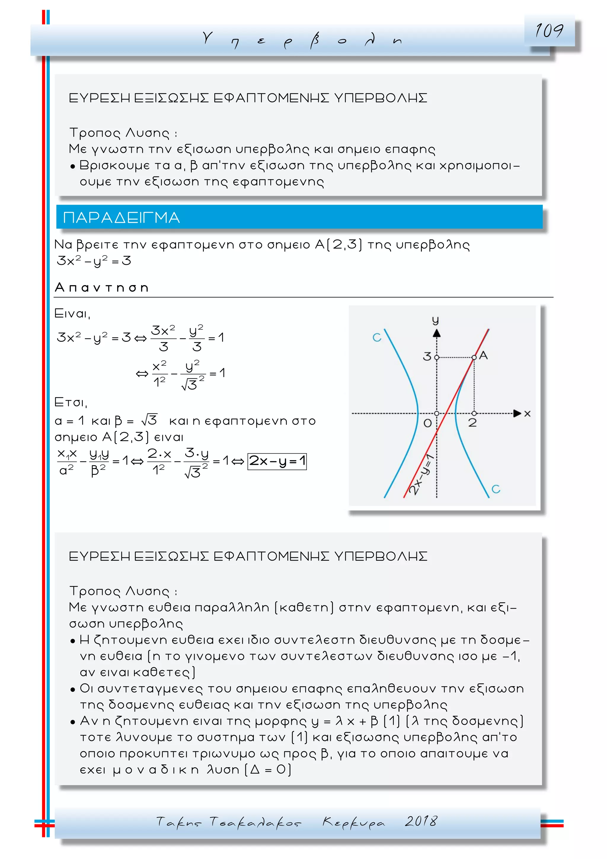 Υ π ε ρ β ο λ η 109
Τακης Τσακαλακος Κερκυρα 2018
Να βρειτε την εφαπτομενη στο σημειο Α( 2,3) της υπερβολης
2 2
3x -y = 3
Α π α ν τ η σ η
Ειναι,
22
2 2
22
22
y3x
3x -y = 3 - = 1
3 3
yx
- = 1
1 3
Ετσι,
α = 1 και β = 3 και η εφαπτομενη στο
σημειο Α(2,3) ειναι
1 1
22 2 2
x x y y 3 y2 x
- =1 - =1
α β 1 3
2x-y= 1
ΕΥΡΕΣΗ ΕΞΙΣΩΣΗΣ ΕΦΑΠΤΟΜΕΝΗΣ ΥΠΕΡΒΟΛΗΣ
Τροπος Λυσης :
Με γνωστη ευθεια παραλληλη (καθετη) στην εφαπτομενη, και εξι-
σωση υπερβολης
● Η ζητουμενη ευθεια εχει ιδιο συντελεστη διευθυνσης με τη δοσμε -
νη ευθεια (η το γινομενο των συντελεστων διευθυνσης ισο με -1,
αν ειναι καθετες)
● Οι συντεταγμενες του σημειου επαφης επαληθευουν την εξισωση
της δοσμενης ευθειας και την εξισωση της υπερβολης
● Αν η ζητουμενη ειναι της μορφης y = λ x + β (1) (λ της δοσμενης)
τοτε λυνουμε το συστημα των (1) και εξισωσης υπερβολης απ’το
οποιο προκυπτει τριωνυμο ως προς β, για το οποιο απαιτουμε να
εχει μ ο ν α δ ι κ η λυση (Δ = 0)
ΕΥΡΕΣΗ ΕΞΙΣΩΣΗΣ ΕΦΑΠΤΟΜΕΝΗΣ ΥΠΕΡΒΟΛΗΣ
Τροπος Λυσης :
Με γνωστη την εξισωση υπερβολης και σημειο επαφης
● Βρισκουμε τα α, β απ’την εξισωση της υπερβολης και χρησιμοποι -
ουμε την εξισωση της εφαπτομενης
ΠΑΡΑΔΕΙΓΜΑ
 